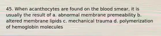 45. When acanthocytes are found on the blood smear, it is usually the result of a. abnormal membrane premeability b. altered membrane lipids c. mechanical trauma d. polymerization of hemoglobin molecules