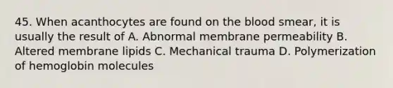 45. When acanthocytes are found on the blood smear, it is usually the result of A. Abnormal membrane permeability B. Altered membrane lipids C. Mechanical trauma D. Polymerization of hemoglobin molecules