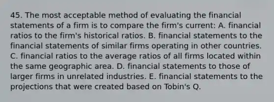 45. The most acceptable method of evaluating the financial statements of a firm is to compare the firm's current: A. financial ratios to the firm's historical ratios. B. financial statements to the financial statements of similar firms operating in other countries. C. financial ratios to the average ratios of all firms located within the same geographic area. D. financial statements to those of larger firms in unrelated industries. E. financial statements to the projections that were created based on Tobin's Q.