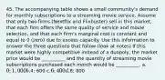 45. The accompanying table shows a small community's demand for monthly subscriptions to a streaming movie service. Assume that only two firms (Nextflix and Flixbuster) sell in this market, that each firm offers the same quality of service and movie selection, and that each firm's marginal cost is constant and equal to 0 (zero) due to excess capacity. Use this information to answer the three questions that follow (look at notes) If this market were highly competitive instead of a duopoly, the market price would be __________ and the quantity of streaming movie subscriptions purchased each month would be __________. a.0; 1,000 b.4; 600 c.6; 400 d.8; 800