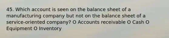 45. Which account is seen on the balance sheet of a manufacturing company but not on the balance sheet of a service-oriented company? O Accounts receivable O Cash O Equipment O Inventory