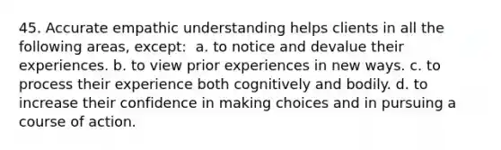 45. Accurate empathic understanding helps clients in all the following areas, except: ​ a. to notice and devalue their experiences. b.​ to view prior experiences in new ways. c. to process their experience both cognitively and bodily. d. to increase their confidence in making choices and in pursuing a course of action.