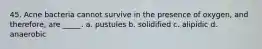 45. Acne bacteria cannot survive in the presence of oxygen, and therefore, are _____. a. pustules b. solidified c. alipidic d. anaerobic