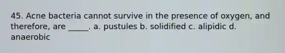 45. Acne bacteria cannot survive in the presence of oxygen, and therefore, are _____. a. pustules b. solidified c. alipidic d. anaerobic