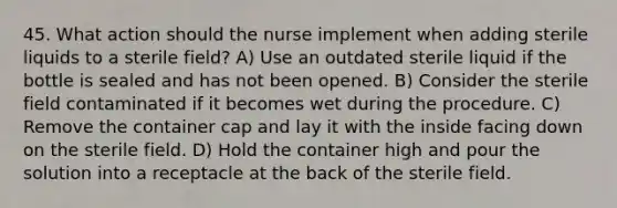 45. What action should the nurse implement when adding sterile liquids to a sterile field? A) Use an outdated sterile liquid if the bottle is sealed and has not been opened. B) Consider the sterile field contaminated if it becomes wet during the procedure. C) Remove the container cap and lay it with the inside facing down on the sterile field. D) Hold the container high and pour the solution into a receptacle at the back of the sterile field.