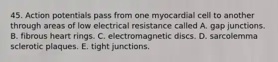 45. Action potentials pass from one myocardial cell to another through areas of low electrical resistance called A. gap junctions. B. fibrous heart rings. C. electromagnetic discs. D. sarcolemma sclerotic plaques. E. tight junctions.