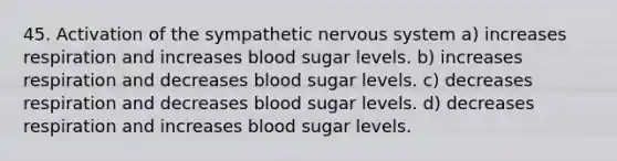 45. Activation of the sympathetic nervous system a) increases respiration and increases blood sugar levels. b) increases respiration and decreases blood sugar levels. c) decreases respiration and decreases blood sugar levels. d) decreases respiration and increases blood sugar levels.