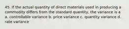 45. If the actual quantity of direct materials used in producing a commodity differs from the standard quantity, the variance is a a. controllable variance b. price variance c. quantity variance d. rate variance