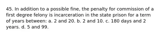 45. In addition to a possible fine, the penalty for commission of a first degree felony is incarceration in the state prison for a term of years between: a. 2 and 20. b. 2 and 10. c. 180 days and 2 years. d. 5 and 99.