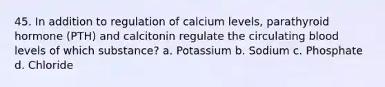 45. In addition to regulation of calcium levels, parathyroid hormone (PTH) and calcitonin regulate the circulating blood levels of which substance? a. Potassium b. Sodium c. Phosphate d. Chloride