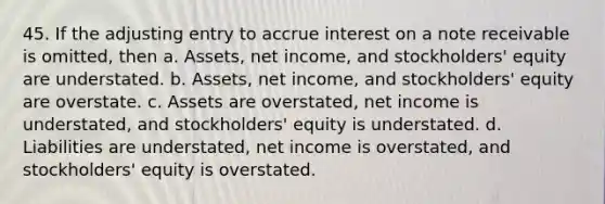 45. If the adjusting entry to accrue interest on a note receivable is omitted, then a. Assets, net income, and stockholders' equity are understated. b. Assets, net income, and stockholders' equity are overstate. c. Assets are overstated, net income is understated, and stockholders' equity is understated. d. Liabilities are understated, net income is overstated, and stockholders' equity is overstated.