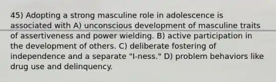 45) Adopting a strong masculine role in adolescence is associated with A) unconscious development of masculine traits of assertiveness and power wielding. B) active participation in the development of others. C) deliberate fostering of independence and a separate "I-ness." D) problem behaviors like drug use and delinquency.