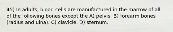 45) In adults, blood cells are manufactured in the marrow of all of the following bones except the A) pelvis. B) forearm bones (radius and ulna). C) clavicle. D) sternum.