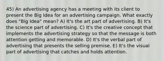 45) An advertising agency has a meeting with its client to present the Big Idea for an advertising campaign. What exactly does "Big Idea" mean? A) It's the art part of advertising. B) It's the science part of advertising. C) It's the creative concept that implements the advertising strategy so that the message is both attention getting and memorable. D) It's the verbal part of advertising that presents the selling premise. E) It's the visual part of advertising that catches and holds attention.