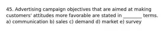 45. Advertising campaign objectives that are aimed at making customers' attitudes more favorable are stated in ________ terms. a) communication b) sales c) demand d) market e) survey