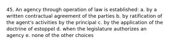 45. An agency through operation of law is established: a. by a written contractual agreement of the parties b. by ratification of the agent's activities by the principal c. by the application of the doctrine of estoppel d. when the legislature authorizes an agency e. none of the other choices