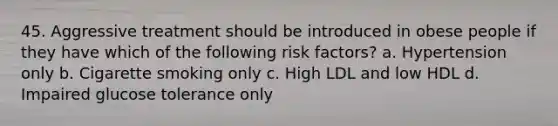 45. Aggressive treatment should be introduced in obese people if they have which of the following risk factors? a. Hypertension only b. Cigarette smoking only c. High LDL and low HDL d. Impaired glucose tolerance only