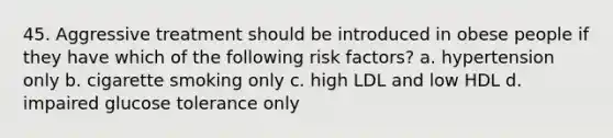 45. Aggressive treatment should be introduced in obese people if they have which of the following risk factors? a. hypertension only b. cigarette smoking only c. high LDL and low HDL d. impaired glucose tolerance only