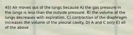 45) Air moves out of the lungs because A) the gas pressure in the lungs is less than the outside pressure. B) the volume of the lungs decreases with expiration. C) contraction of the diaphragm increases the volume of the pleural cavity. D) A and C only E) all of the above