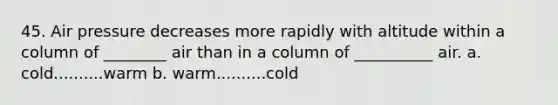 45. Air pressure decreases more rapidly with altitude within a column of ________ air than in a column of __________ air. a. cold..........warm b. warm..........cold