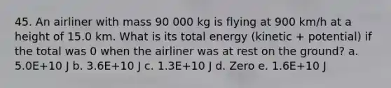 45. An airliner with mass 90 000 kg is flying at 900 km/h at a height of 15.0 km. What is its total energy (kinetic + potential) if the total was 0 when the airliner was at rest on the ground? a. 5.0E+10 J b. 3.6E+10 J c. 1.3E+10 J d. Zero e. 1.6E+10 J