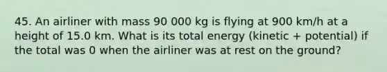 45. An airliner with mass 90 000 kg is flying at 900 km/h at a height of 15.0 km. What is its total energy (kinetic + potential) if the total was 0 when the airliner was at rest on the ground?