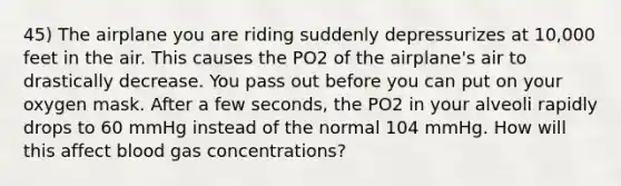 45) The airplane you are riding suddenly depressurizes at 10,000 feet in the air. This causes the PO2 of the airplane's air to drastically decrease. You pass out before you can put on your oxygen mask. After a few seconds, the PO2 in your alveoli rapidly drops to 60 mmHg instead of the normal 104 mmHg. How will this affect blood gas concentrations?