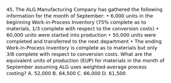 45. The ALG Manufacturing Company has gathered the following information for the month of September: • 6,000 units in the beginning Work-in-Process Inventory (75% complete as to materials, 1/3 complete with respect to the conversion costs) • 60,000 units were started into production • 50,000 units were completed and transferred to the next department • The ending Work-in-Process Inventory is complete as to materials but only 3/8 complete with respect to conversion costs. What are the equivalent units of production (EUP) for materials in the month of September assuming ALG uses weighted-average process costing? A. 52,000 B. 64,500 C. 66,000 D. 61,500