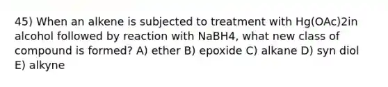 45) When an alkene is subjected to treatment with Hg(OAc)2in alcohol followed by reaction with NaBH4, what new class of compound is formed? A) ether B) epoxide C) alkane D) syn diol E) alkyne