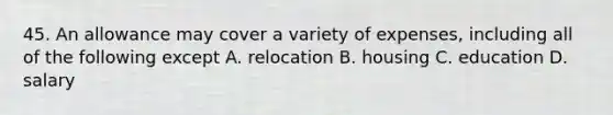 45. An allowance may cover a variety of expenses, including all of the following except A. relocation B. housing C. education D. salary
