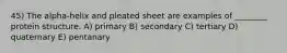 45) The alpha-helix and pleated sheet are examples of ________ protein structure. A) primary B) secondary C) tertiary D) quaternary E) pentanary