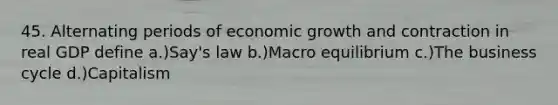 45. Alternating periods of economic growth and contraction in real GDP define a.)Say's law b.)Macro equilibrium c.)The business cycle d.)Capitalism