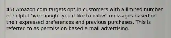 45) Amazon.com targets opt-in customers with a limited number of helpful "we thought you'd like to know" messages based on their expressed preferences and previous purchases. This is referred to as permission-based e-mail advertising.