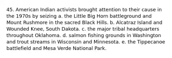 45. American Indian activists brought attention to their cause in the 1970s by seizing a. the Little Big Horn battleground and Mount Rushmore in the sacred Black Hills. b. Alcatraz Island and Wounded Knee, South Dakota. c. the major tribal headquarters throughout Oklahoma. d. salmon fishing grounds in Washington and trout streams in Wisconsin and Minnesota. e. the Tippecanoe battlefield and Mesa Verde National Park.