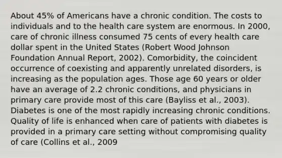 About 45% of Americans have a chronic condition. The costs to individuals and to the health care system are enormous. In 2000, care of chronic illness consumed 75 cents of every health care dollar spent in the United States (Robert Wood Johnson Foundation Annual Report, 2002). Comorbidity, the coincident occurrence of coexisting and apparently unrelated disorders, is increasing as the population ages. Those age 60 years or older have an average of 2.2 chronic conditions, and physicians in primary care provide most of this care (Bayliss et al., 2003). Diabetes is one of the most rapidly increasing chronic conditions. Quality of life is enhanced when care of patients with diabetes is provided in a primary care setting without compromising quality of care (Collins et al., 2009