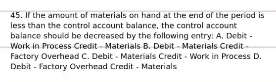 45. If the amount of materials on hand at the end of the period is less than the control account balance, the control account balance should be decreased by the following entry: A. Debit - Work in Process Credit - Materials B. Debit - Materials Credit - Factory Overhead C. Debit - Materials Credit - Work in Process D. Debit - Factory Overhead Credit - Materials