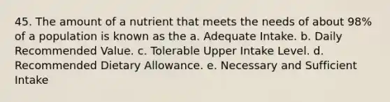 45. The amount of a nutrient that meets the needs of about 98% of a population is known as the a. Adequate Intake. b. Daily Recommended Value. c. Tolerable Upper Intake Level. d. Recommended Dietary Allowance. e. Necessary and Sufficient Intake