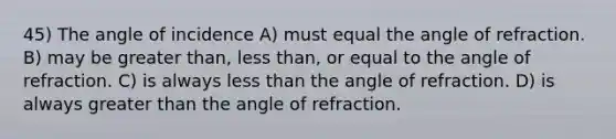 45) The angle of incidence A) must equal the angle of refraction. B) may be <a href='https://www.questionai.com/knowledge/ktgHnBD4o3-greater-than' class='anchor-knowledge'>greater than</a>, <a href='https://www.questionai.com/knowledge/k7BtlYpAMX-less-than' class='anchor-knowledge'>less than</a>, or equal to the angle of refraction. C) is always less than the angle of refraction. D) is always greater than the angle of refraction.