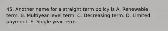 45. Another name for a straight term policy is A. Renewable term. B. Multiyear level term. C. Decreasing term. D. Limited payment. E. Single year term.