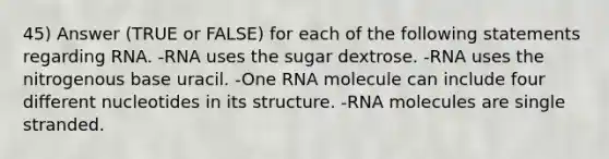 45) Answer (TRUE or FALSE) for each of the following statements regarding RNA. -RNA uses the sugar dextrose. -RNA uses the nitrogenous base uracil. -One RNA molecule can include four different nucleotides in its structure. -RNA molecules are single stranded.