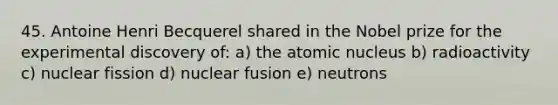 45. Antoine Henri Becquerel shared in the Nobel prize for the experimental discovery of: a) the atomic nucleus b) radioactivity c) nuclear fission d) <a href='https://www.questionai.com/knowledge/kVYa86pWeZ-nuclear-fusion' class='anchor-knowledge'>nuclear fusion</a> e) neutrons