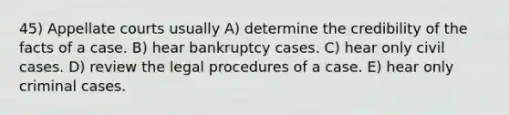 45) Appellate courts usually A) determine the credibility of the facts of a case. B) hear bankruptcy cases. C) hear only civil cases. D) review the legal procedures of a case. E) hear only criminal cases.