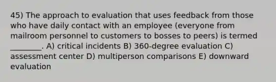 45) The approach to evaluation that uses feedback from those who have daily contact with an employee (everyone from mailroom personnel to customers to bosses to peers) is termed ________. A) critical incidents B) 360-degree evaluation C) assessment center D) multiperson comparisons E) downward evaluation