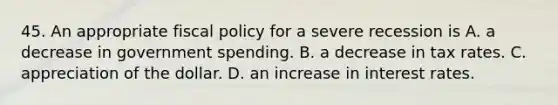 45. An appropriate fiscal policy for a severe recession is A. a decrease in government spending. B. a decrease in tax rates. C. appreciation of the dollar. D. an increase in interest rates.