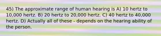 45) The approximate range of human hearing is A) 10 hertz to 10,000 hertz. B) 20 hertz to 20,000 hertz. C) 40 hertz to 40,000 hertz. D) Actually all of these - depends on the hearing ability of the person.