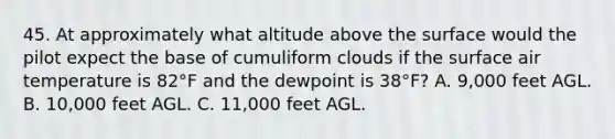 45. At approximately what altitude above the surface would the pilot expect the base of cumuliform clouds if the surface air temperature is 82°F and the dewpoint is 38°F? A. 9,000 feet AGL. B. 10,000 feet AGL. C. 11,000 feet AGL.