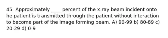 45- Approximately ____ percent of the x-ray beam incident onto he patient is transmitted through the patient without interaction to become part of the image forming beam. A) 90-99 b) 80-89 c) 20-29 d) 0-9