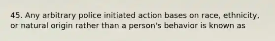 45. Any arbitrary police initiated action bases on race, ethnicity, or natural origin rather than a person's behavior is known as