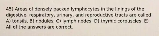 45) Areas of densely packed lymphocytes in the linings of the digestive, respiratory, urinary, and reproductive tracts are called A) tonsils. B) nodules. C) lymph nodes. D) thymic corpuscles. E) All of the answers are correct.