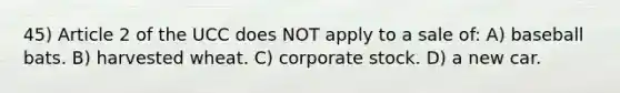 45) Article 2 of the UCC does NOT apply to a sale of: A) baseball bats. B) harvested wheat. C) corporate stock. D) a new car.